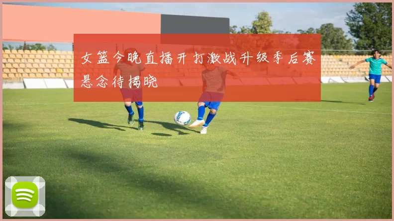 女篮今晚直播开打激战升级季后赛悬念待揭晓