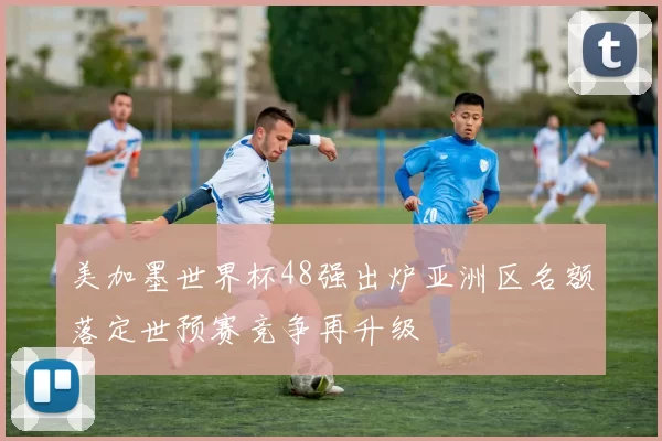 美加墨世界杯48强出炉亚洲区名额落定世预赛竞争再升级