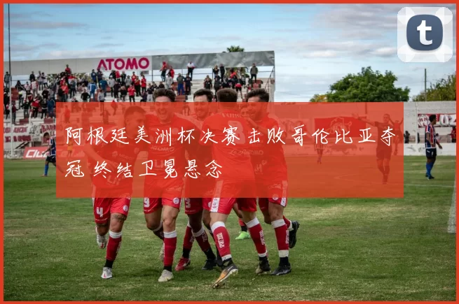 阿根廷美洲杯决赛击败哥伦比亚夺冠 终结卫冕悬念