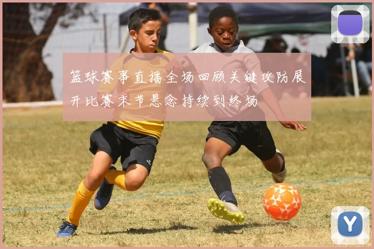 篮球赛事直播全场回顾关键攻防展开比赛末节悬念持续到终场