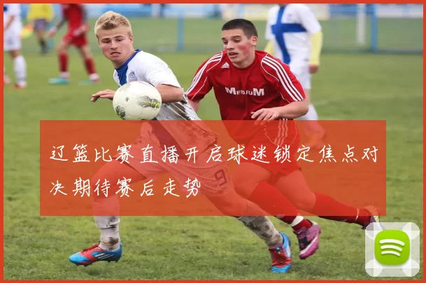辽篮比赛直播开启球迷锁定焦点对决期待赛后走势