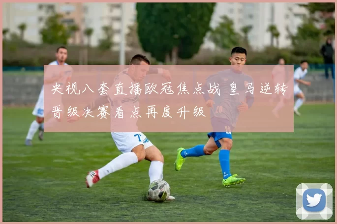 央视八套直播欧冠焦点战 皇马逆转晋级决赛看点再度升级