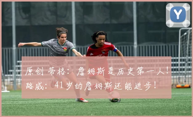 原创 蒂格：詹姆斯是历史第一人！路威：41岁的詹姆斯还能进步！