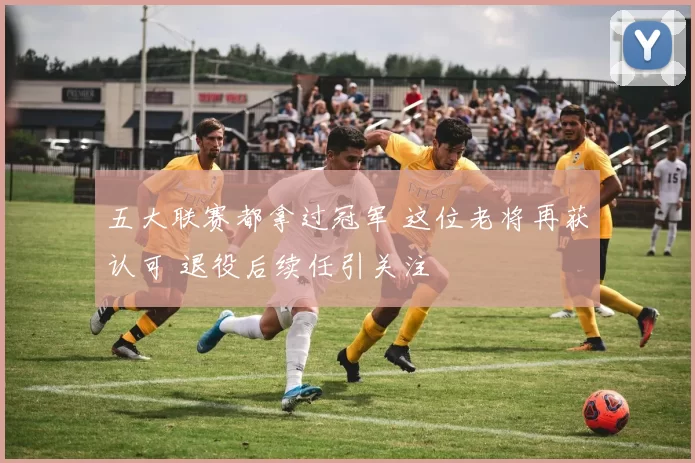 五大联赛都拿过冠军 这位老将再获认可 退役后续任引关注