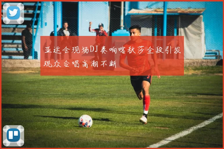 亚运会现场DJ奏响喀秋莎全段引发观众合唱高潮不断