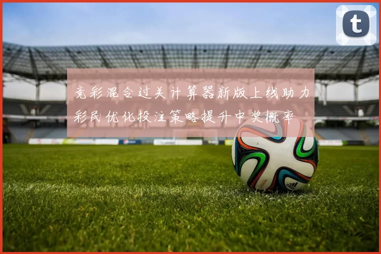 竞彩混合过关计算器新版上线助力彩民优化投注策略提升中奖概率