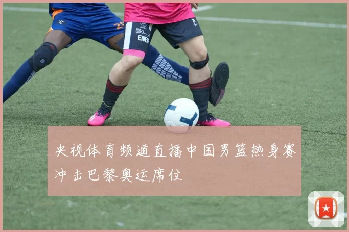 央视体育频道直播中国男篮热身赛冲击巴黎奥运席位