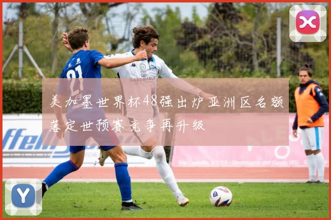美加墨世界杯48强出炉亚洲区名额落定世预赛竞争再升级