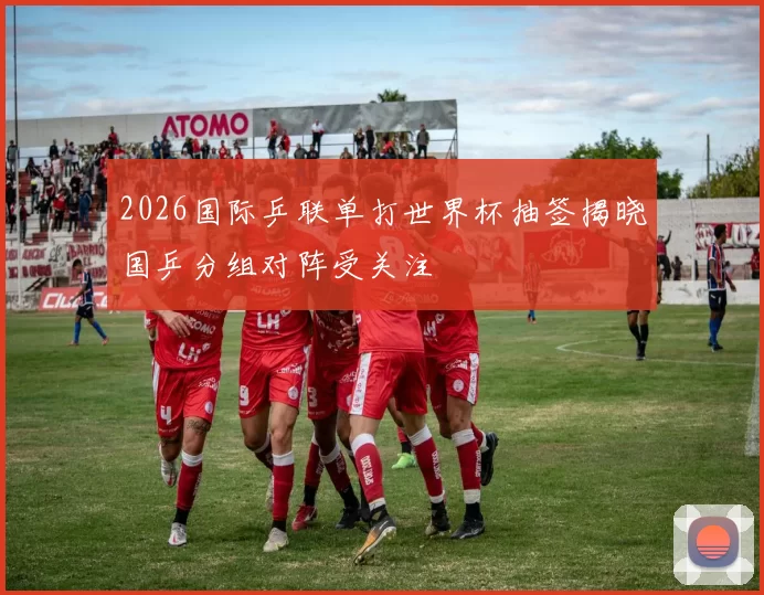 2026国际乒联单打世界杯抽签揭晓国乒分组对阵受关注