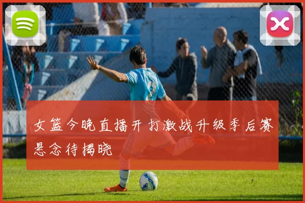 女篮今晚直播开打激战升级季后赛悬念待揭晓