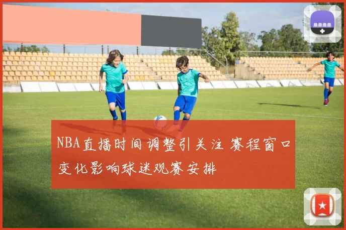NBA直播时间调整引关注 赛程窗口变化影响球迷观赛安排