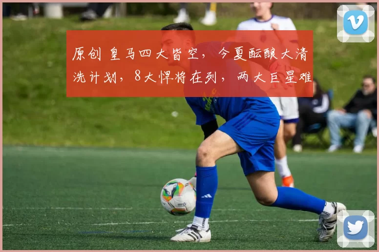 原创 皇马四大皆空，今夏酝酿大清洗计划，8大悍将在列，两大巨星难以取舍