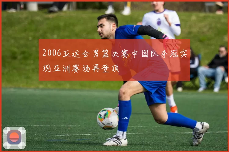 2006亚运会男篮决赛中国队夺冠实现亚洲赛场再登顶