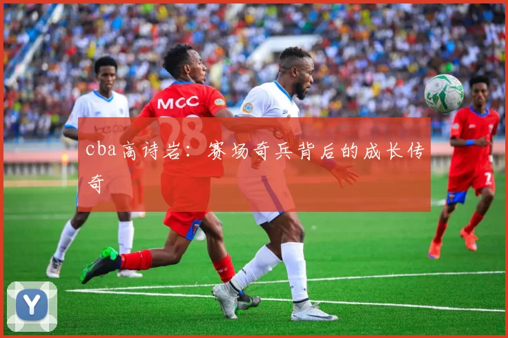 cba高诗岩:赛场奇兵背后的成长传奇